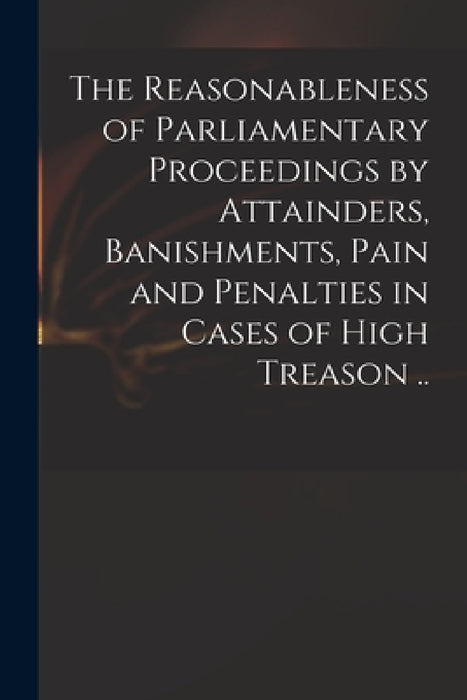 The Reasonableness of Parliamentary Proceedings by Attainders, Banishments, Pain and Penalties in Cases of High Treason .. by Anonymous