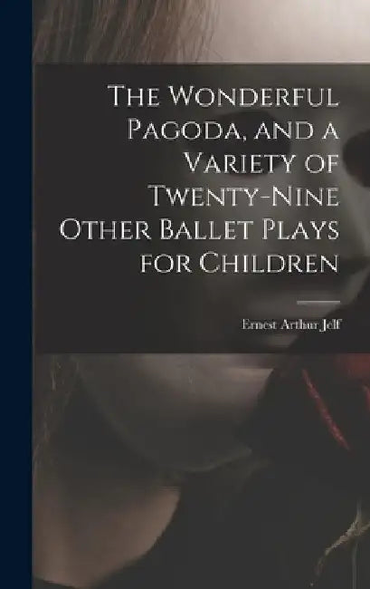 The Wonderful Pagoda, and a Variety of Twenty-nine Other Ballet Plays for Children by Ernest Arthur B. 1868 Jelf