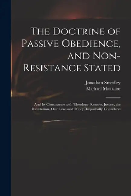 The Doctrine of Passive Obedience, and Non-resistance Stated: and Its Consistence With Theology, Reason, Justice, the Revolution, Our Laws and Policy, by Jonathan 1671-1729 Smedley