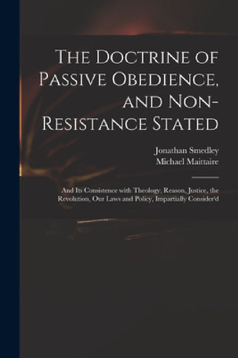 The Doctrine of Passive Obedience, and Non-resistance Stated: and Its Consistence With Theology, Reason, Justice, the Revolution, Our Laws and Policy, by Jonathan 1671-1729 Smedley, Michael 1667-1747 Maittaire