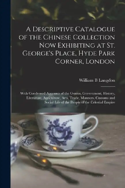 A Descriptive Catalogue of the Chinese Collection Now Exhibiting at St. George's Place, Hyde Park Corner, London: With Condensed Accounts of the Geniu by William B. Langdon