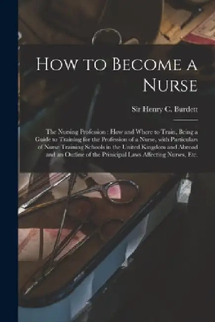 How to Become a Nurse: the Nursing Profession: How and Where to Train, Being a Guide to Training for the Profession of a Nurse, With Particul by Henry C. Burdett