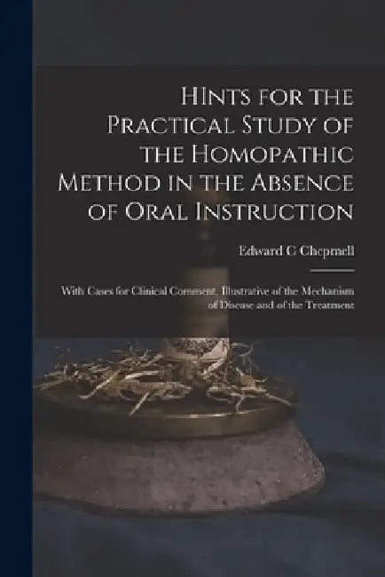 HInts for the Practical Study of the Homopathic Method in the Absence of Oral Instruction: With Cases for Clinical Comment, Illustrative of the Mechan by Edward C. Chepmell