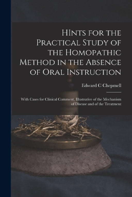 HInts for the Practical Study of the Homopathic Method in the Absence of Oral Instruction: With Cases for Clinical Comment, Illustrative of the Mechan by Edward C. Chepmell