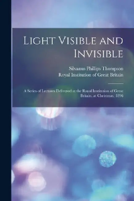 Light Visible and Invisible: a Series of Lectures Delivered at the Royal Institution of Great Britain, at Christmas, 1896 by Silvanus Phillips 1851-1916 Thompson