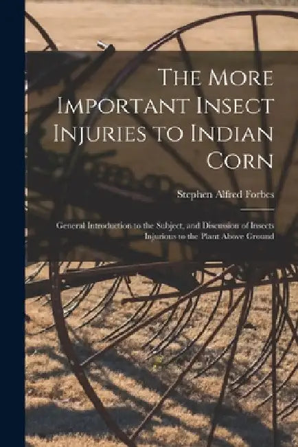 The More Important Insect Injuries to Indian Corn: General Introduction to the Subject, and Discussion of Insects Injurious to the Plant Above Ground by Stephen Alfred 1844-1930 Forbes