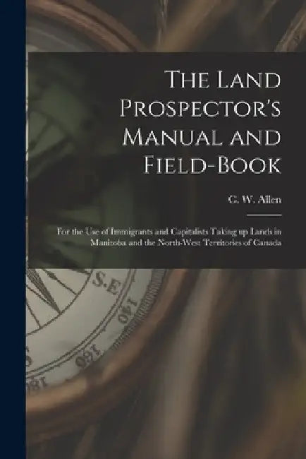 The Land Prospector's Manual and Field-book [microform]: for the Use of Immigrants and Capitalists Taking up Lands in Manitoba and the North-West Terr by C. W. (Charles William) B. 1840 Allen