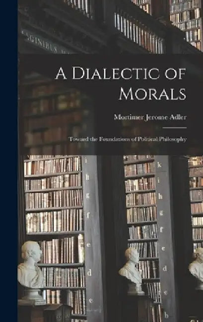 A Dialectic of Morals: Toward the Foundations of Political Philosophy by Mortimer Jerome 1902- Adler