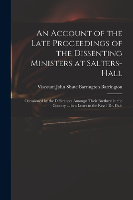 An Account of the Late Proceedings of the Dissenting Ministers at Salters-Hall: Occasioned by the Differences Amongst Their Brethren in the Country .. by John Shute Barrington VI Barrington