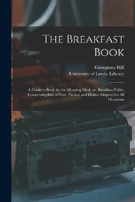 The Breakfast Book: a Cookery-book for the Morning Meal, or, Breakfast-table; Comprising Bills of Fare, Pasties, and Dishes Adapted for All Occasions by Georgiana Hill