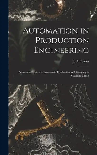 Automation in Production Engineering; a Practical Guide to Automatic Production and Gauging in Machine Shops by J. a. (John Arthur) 1905- Oates