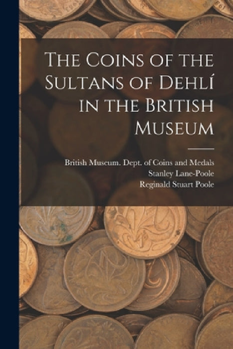 The Coins of the Sultans of Dehlí in the British Museum by British Museum Dept of Coins and Me, Stanley 1854-1931 Lane-Poole, Reginald Stuart 1832-1895 Poole