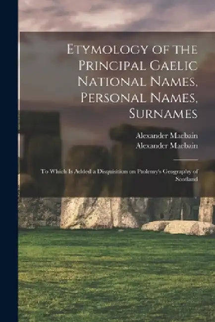 Etymology of the Principal Gaelic National Names, Personal Names, Surnames: to Which is Added a Disquisition on Ptolemy's Geography of Scotland by Alexander 1855-1907 Macbain