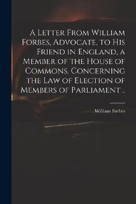 A Letter From William Forbes, Advocate, to His Friend in England, a Member of the House of Commons, Concerning the Law of Election of Members of Parli by William Fl 1703-1730 Forbes