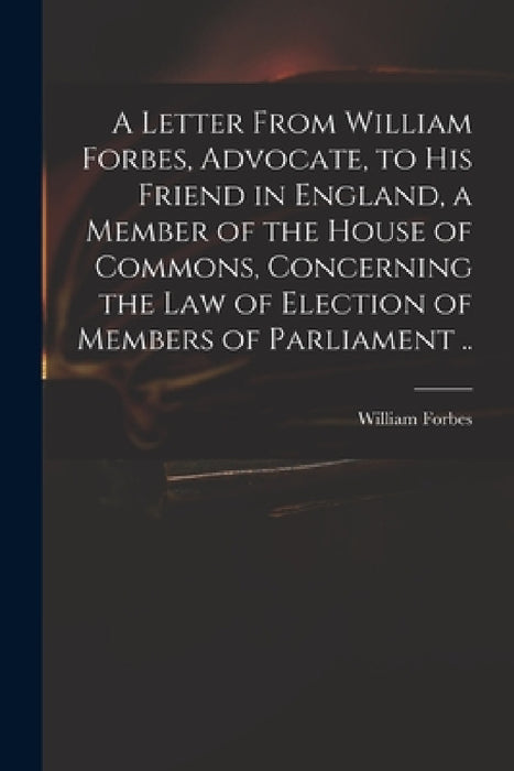A Letter From William Forbes, Advocate, to His Friend in England, a Member of the House of Commons, Concerning the Law of Election of Members of Parli by William Fl 1703-1730 Forbes