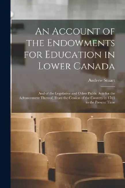An Account of the Endowments for Education in Lower Canada [microform]: and of the Legislative and Other Public Acts for the Advancement Thereof, From by Andrew 1785-1840 Stuart