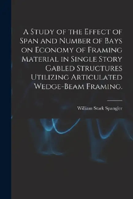 A Study of the Effect of Span and Number of Bays on Economy of Framing Material in Single Story Gabled Structures Utilizing Articulated Wedge-beam Fra by William Stark Spangler