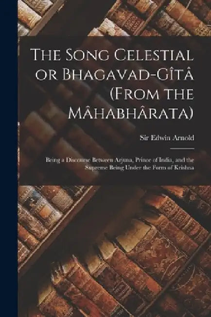 The Song Celestial or Bhagavad-Gîtâ (from the Mâhabhârata): Being a Discourse Between Arjuna, Prince of India, and the Supreme by Edwin Arnold