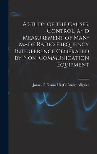 A Study of the Causes, Control, and Measurement of Man-made Radio Frequency Interference Generated by Non-communication Equipment by Donald D. Galloway James E. Allgaier