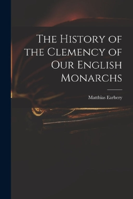 The History of the Clemency of Our English Monarchs by Matthias 1690-1740 Earbery