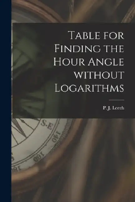 Table for Finding the Hour Angle Without Logarithms [microform] by P. J. (Peter John) Leech