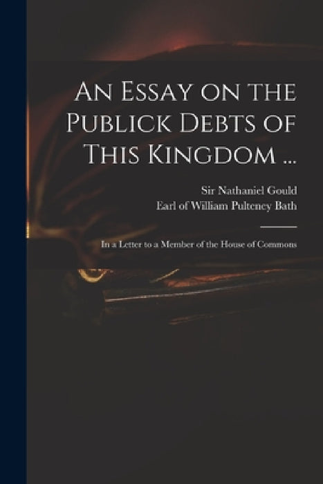 An Essay on the Publick Debts of This Kingdom ...: in a Letter to a Member of the House of Commons by Nathaniel Gould, William Pulteney Earl of Bath