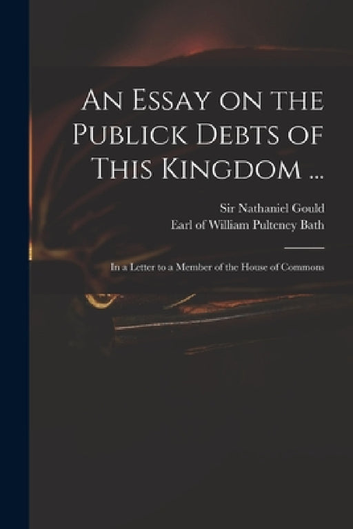 An Essay on the Publick Debts of This Kingdom ...: in a Letter to a Member of the House of Commons by Nathaniel Gould, William Pulteney Earl of Bath
