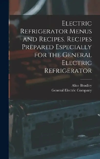 Electric Refrigerator Menus and Recipes. Recipes Prepared Especially for the General Electric Refrigerator by Alice 1875-1946 Bradley
