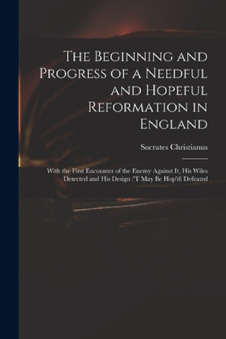 The Beginning and Progress of a Needful and Hopeful Reformation in England: With the First Encounter of the Enemy Against It, His Wiles Detected and H by D. 1706 Socrates Christianus