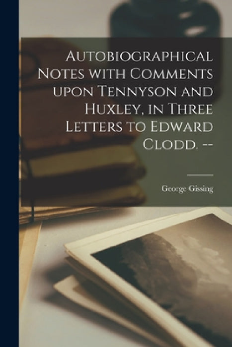 Autobiographical Notes With Comments Upon Tennyson and Huxley, in Three Letters to Edward Clodd. -- by George 1857-1903 Gissing