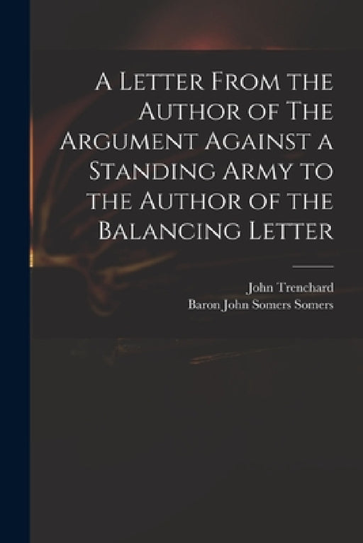 A Letter From the Author of The Argument Against a Standing Army to the Author of the Balancing Letter by John 1662-1723 Trenchard, John Somers Baron Somers