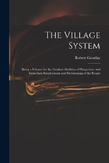 The Village System: Being a Scheme for the Gradual Abolition of Pauperism, and Immediate Employment and Provisioning of the People by Robert 1778-1863 Gourlay