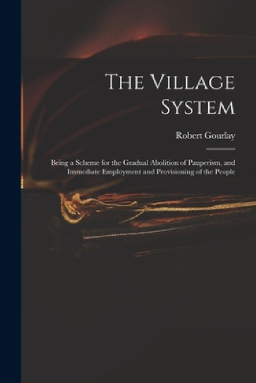 The Village System: Being a Scheme for the Gradual Abolition of Pauperism, and Immediate Employment and Provisioning of the People by Robert 1778-1863 Gourlay