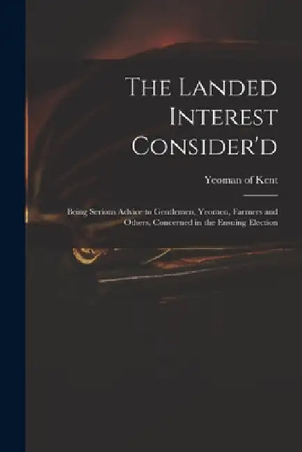 The Landed Interest Consider'd: Being Serious Advice to Gentlemen, Yeomen, Farmers and Others, Concerned in the Ensuing Election by Yeoman of Kent
