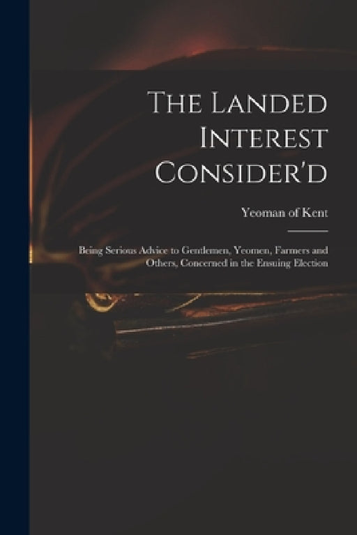 The Landed Interest Consider'd: Being Serious Advice to Gentlemen, Yeomen, Farmers and Others, Concerned in the Ensuing Election by Yeoman of Kent