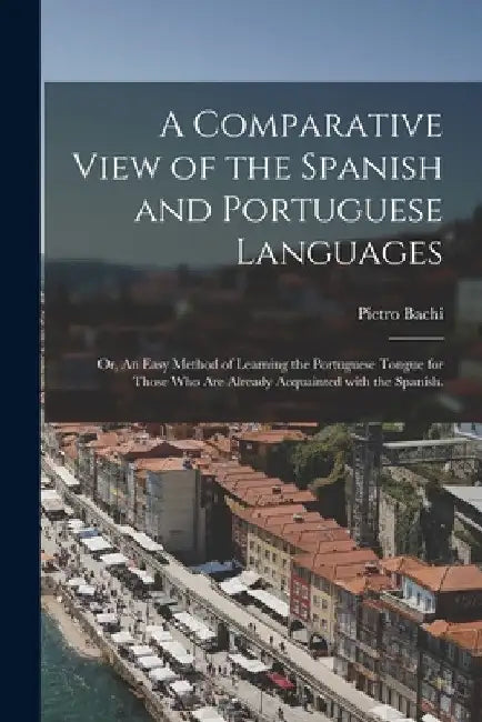 A Comparative View of the Spanish and Portuguese Languages; or, An Easy Method of Learning the Portuguese Tongue for Those Who Are Already Acquainted by Pietro 1787-1853 Bachi
