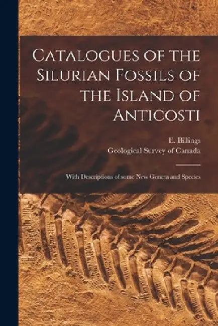 Catalogues of the Silurian Fossils of the Island of Anticosti [microform]: With Descriptions of Some New Genera and Species by E. (Elkanah) 1820-1876 Billings