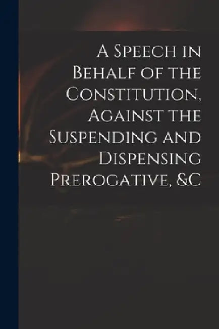 A Speech in Behalf of the Constitution, Against the Suspending and Dispensing Prerogative, &c by Anonymous