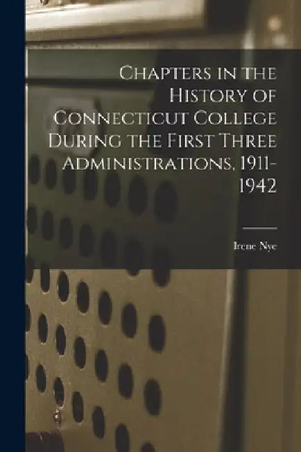 Chapters in the History of Connecticut College During the First Three Administrations, 1911-1942 by Irene B. 1874 Nye
