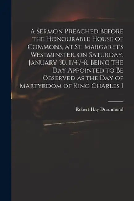 A Sermon Preached Before the Honourable House of Commons, at St. Margaret's Westminster, on Saturday, January 30, 1747-8. Being the Day Appointed to B by Robert Hay 1711-1776 Drummond