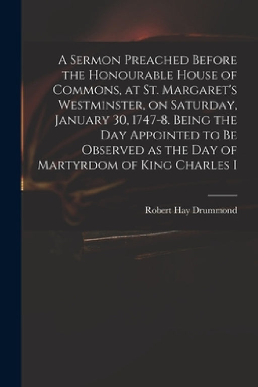 A Sermon Preached Before the Honourable House of Commons, at St. Margaret's Westminster, on Saturday, January 30, 1747-8. Being the Day Appointed to B by Robert Hay 1711-1776 Drummond