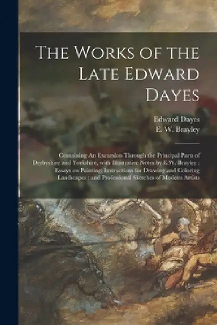 The Works of the Late Edward Dayes: Containing An Excursion Through the Principal Parts of Derbyshire and Yorkshire, With Illustrative Notes by E.W. B by Edward 1763-1804 Dayes