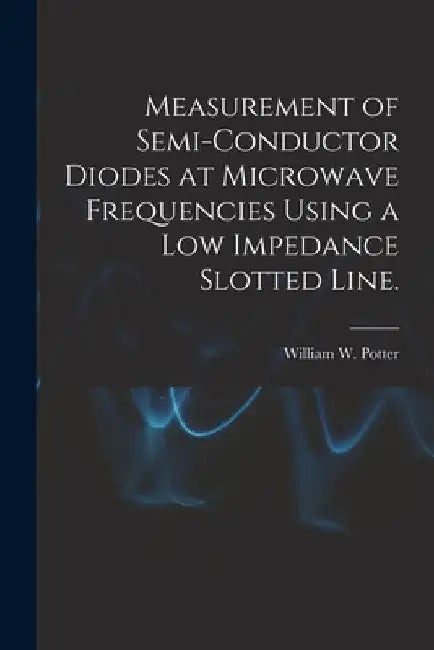 Measurement of Semi-conductor Diodes at Microwave Frequencies Using a Low Impedance Slotted Line. by William W. Potter