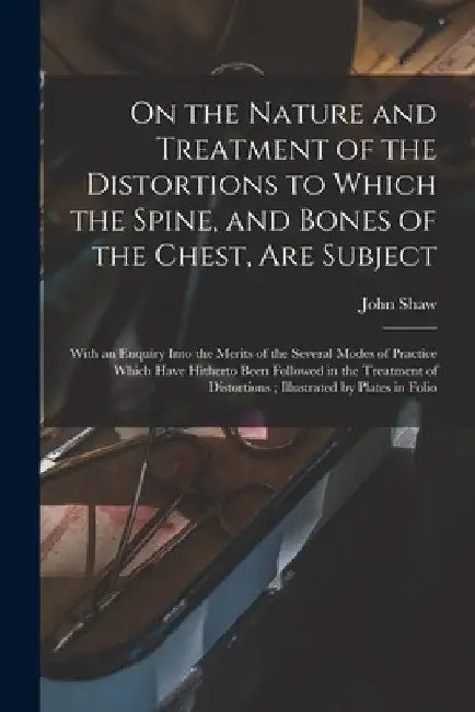 On the Nature and Treatment of the Distortions to Which the Spine, and Bones of the Chest, Are Subject: With an Enquiry Into the Merits of the Several by John 1792-1827 Shaw