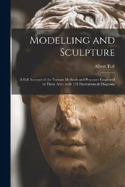 Modelling and Sculpture: a Full Account of the Various Methods and Processes Employed in These Arts: With 118 Illustrations & Diagrams by Albert 1862- Toft