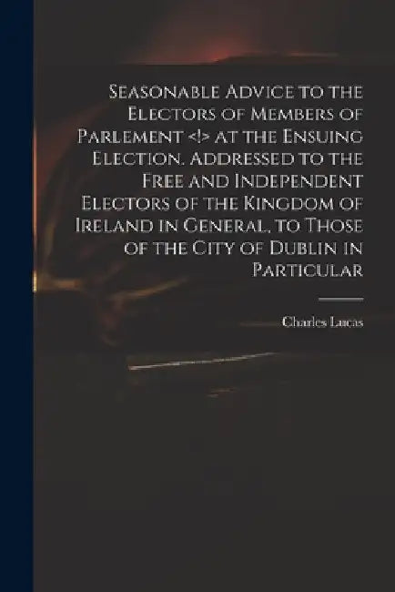 Seasonable Advice to the Electors of Members of Parlement at the Ensuing Election. Addressed to the Free and Independent Electors of the Kingdom of Ir by Charles 1713-1771 Lucas