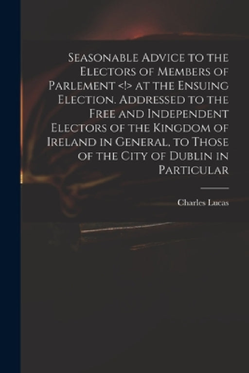 Seasonable Advice to the Electors of Members of Parlement at the Ensuing Election. Addressed to the Free and Independent Electors of the Kingdom of Ir by Charles 1713-1771 Lucas
