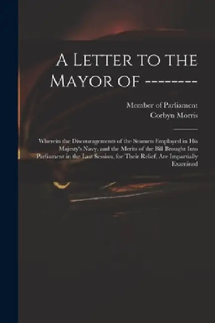 A Letter to the Mayor of --------: Wherein the Discouragements of the Seamen Employed in His Majesty's Navy, and the Merits of the Bill Brought Into P by Member of Parliament