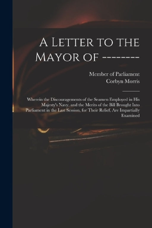 A Letter to the Mayor of --------: Wherein the Discouragements of the Seamen Employed in His Majesty's Navy, and the Merits of the Bill Brought Into P by Member of Parliament, Corbyn 1710-1779 Morris