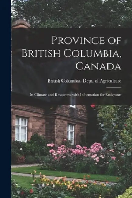 Province of British Columbia, Canada [microform]: Its Climate and Resources; With Information for Emigrants by British Columbia Dept of Agriculture
